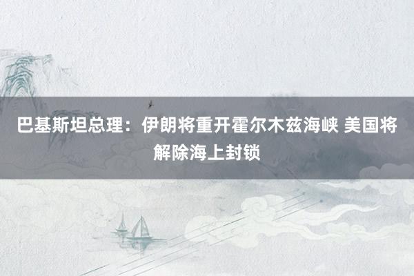 巴基斯坦总理：伊朗将重开霍尔木兹海峡 美国将解除海上封锁