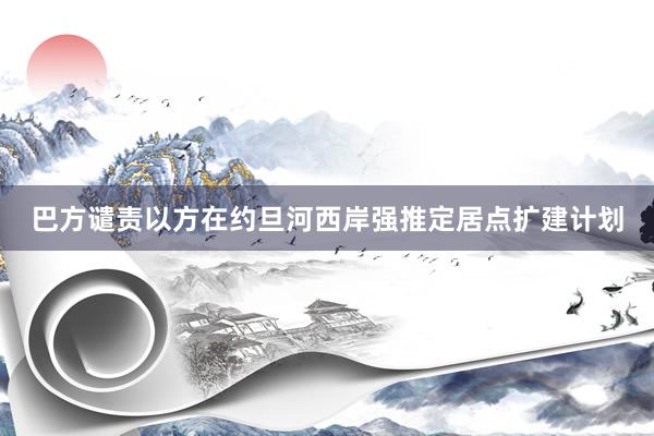 巴方谴责以方在约旦河西岸强推定居点扩建计划