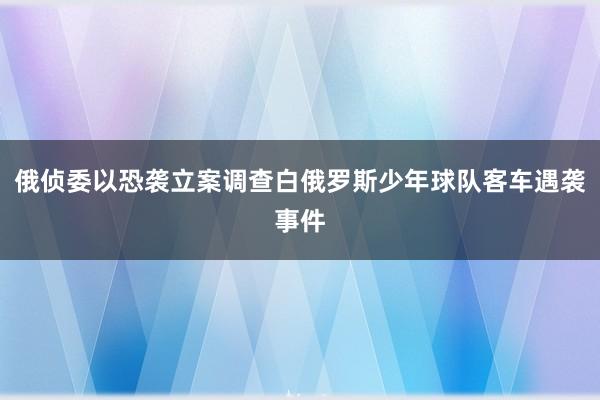 俄侦委以恐袭立案调查白俄罗斯少年球队客车遇袭事件
