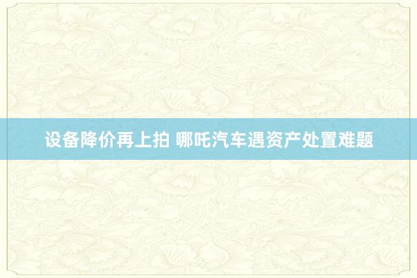 设备降价再上拍 哪吒汽车遇资产处置难题
