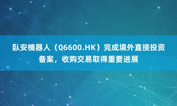 臥安機器人（06600.HK）完成境外直接投资备案，收购交易取得重要进展