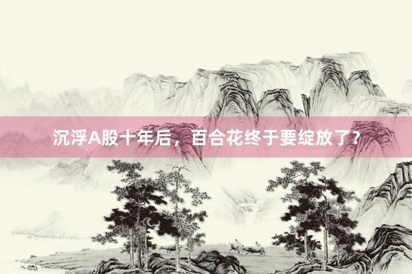 沉浮A股十年后，百合花终于要绽放了？
