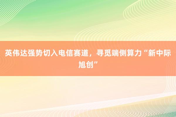 英伟达强势切入电信赛道，寻觅端侧算力“新中际旭创”
