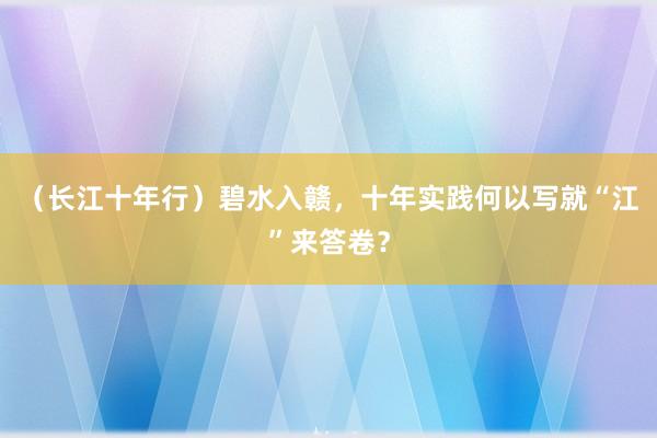 （长江十年行）碧水入赣，十年实践何以写就“江”来答卷？