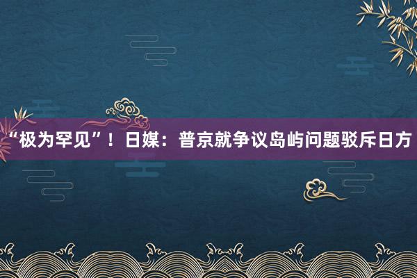 “极为罕见”！日媒：普京就争议岛屿问题驳斥日方