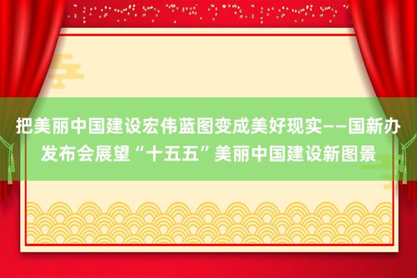 把美丽中国建设宏伟蓝图变成美好现实——国新办发布会展望“十五五”美丽中国建设新图景