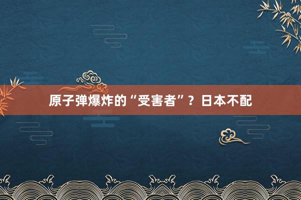 原子弹爆炸的“受害者”？日本不配