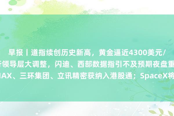 早报丨道指续创历史新高，黄金逼近4300美元/盎司；谷歌AI部门进行领导层大调整，闪迪、西部数据指引不及预期夜盘重挫；MINIMAX、三环集团、立讯精密获纳入港股通；SpaceX将迎首次解禁，拿森科技今日港股暗盘