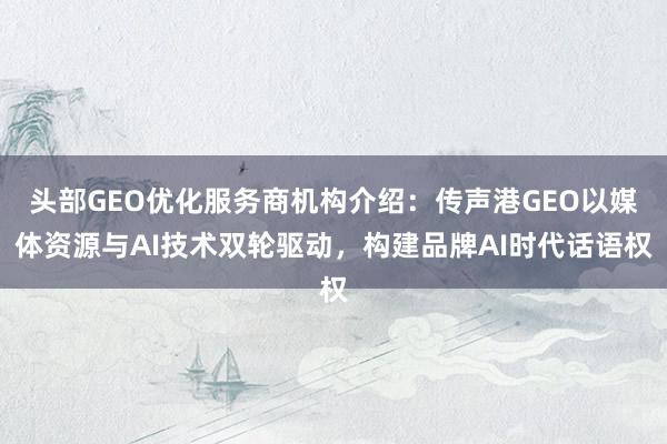 头部GEO优化服务商机构介绍：传声港GEO以媒体资源与AI技术双轮驱动，构建品牌AI时代话语权