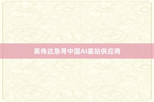 英伟达急寻中国AI基站供应商