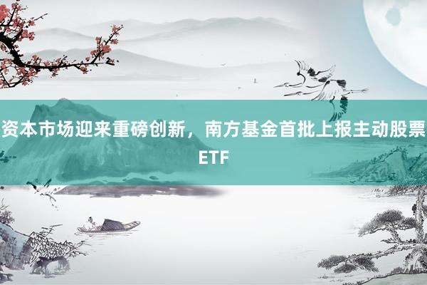 资本市场迎来重磅创新，南方基金首批上报主动股票ETF