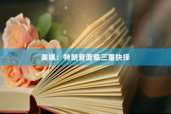 美媒：特朗普面临三重抉择