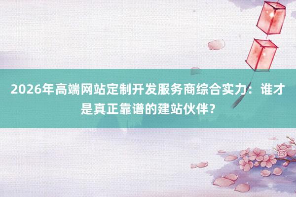 2026年高端网站定制开发服务商综合实力：谁才是真正靠谱的建站伙伴？