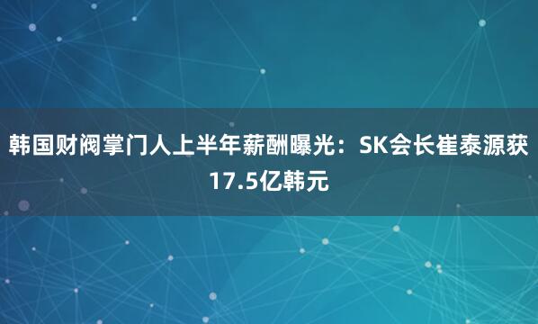 韩国财阀掌门人上半年薪酬曝光：SK会长崔泰源获17.5亿韩元
