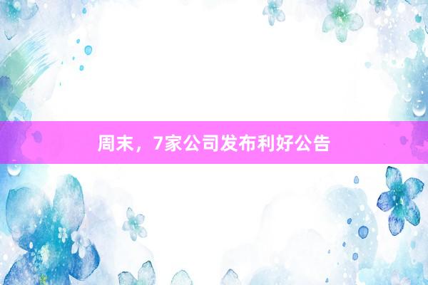 周末，7家公司发布利好公告