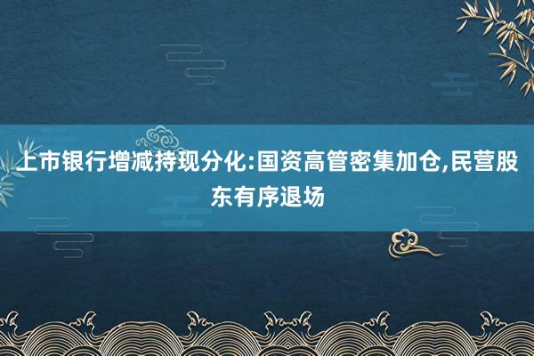 上市银行增减持现分化:国资高管密集加仓,民营股东有序退场
