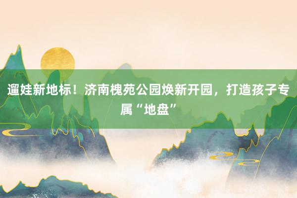 遛娃新地标！济南槐苑公园焕新开园，打造孩子专属“地盘”