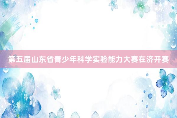 第五届山东省青少年科学实验能力大赛在济开赛