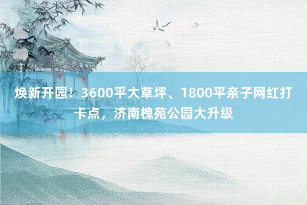 焕新开园！3600平大草坪、1800平亲子网红打卡点，济南槐苑公园大升级