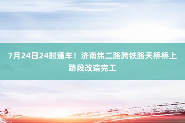 7月24日24时通车！济南纬二路跨铁路天桥桥上路段改造完工