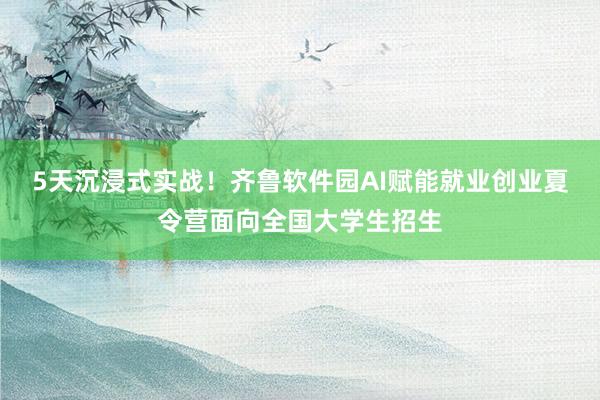 5天沉浸式实战！齐鲁软件园AI赋能就业创业夏令营面向全国大学生招生