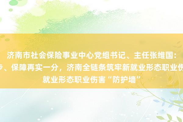 济南市社会保险事业中心党组书记、主任张维国：服务向前一步、保障再实一分，济南全链条筑牢新就业形态职业伤害“防护墙”