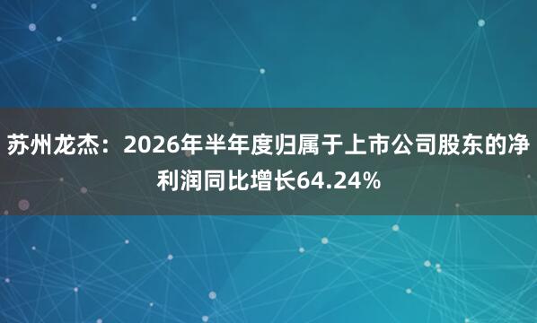 苏州龙杰：2026年半年度归属于上市公司股东的净利润同比增长64.24%