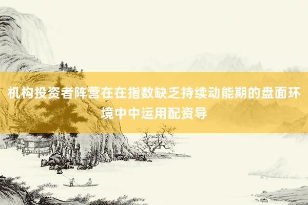 机构投资者阵营在在指数缺乏持续动能期的盘面环境中中运用配资导