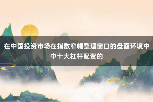 在中国投资市场在指数窄幅整理窗口的盘面环境中中十大杠杆配资的