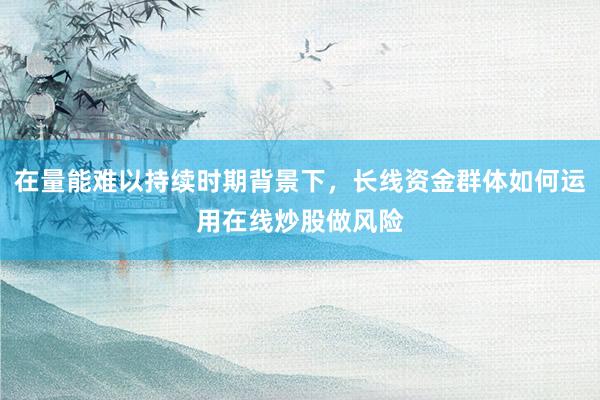 在量能难以持续时期背景下，长线资金群体如何运用在线炒股做风险