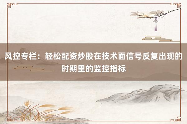 风控专栏：轻松配资炒股在技术面信号反复出现的时期里的监控指标