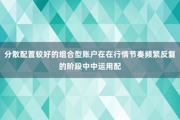 分散配置较好的组合型账户在在行情节奏频繁反复的阶段中中运用配
