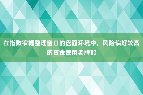 在指数窄幅整理窗口的盘面环境中，风险偏好较高的资金使用老牌配