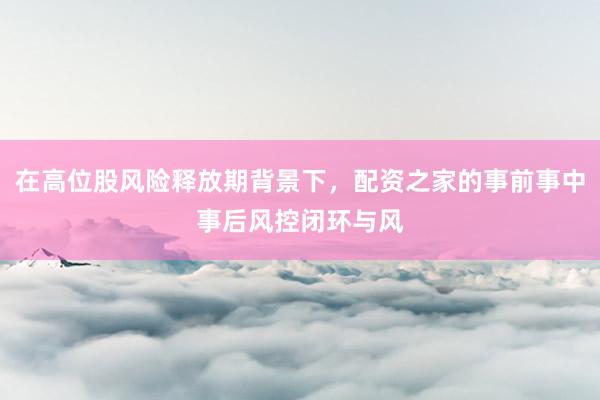 在高位股风险释放期背景下，配资之家的事前事中事后风控闭环与风