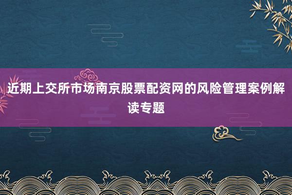 近期上交所市场南京股票配资网的风险管理案例解读专题