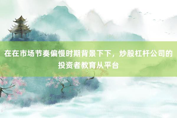在在市场节奏偏慢时期背景下下，炒股杠杆公司的投资者教育从平台