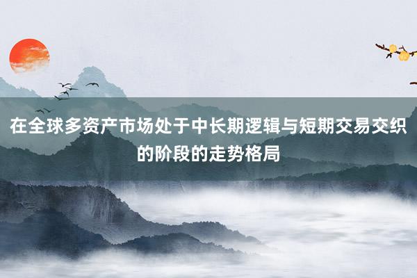 在全球多资产市场处于中长期逻辑与短期交易交织的阶段的走势格局