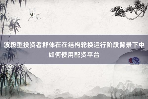 波段型投资者群体在在结构轮换运行阶段背景下中如何使用配资平台