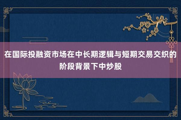在国际投融资市场在中长期逻辑与短期交易交织的阶段背景下中炒股