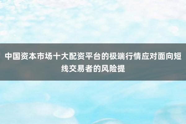 中国资本市场十大配资平台的极端行情应对面向短线交易者的风险提