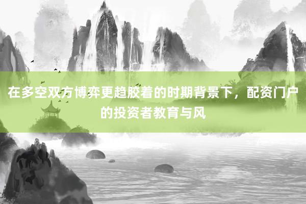 在多空双方博弈更趋胶着的时期背景下，配资门户的投资者教育与风