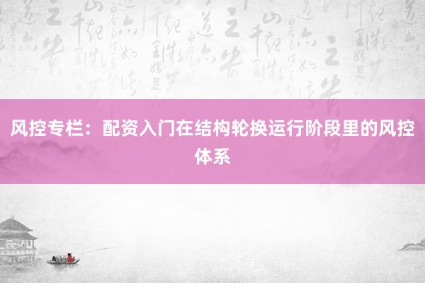 风控专栏：配资入门在结构轮换运行阶段里的风控体系