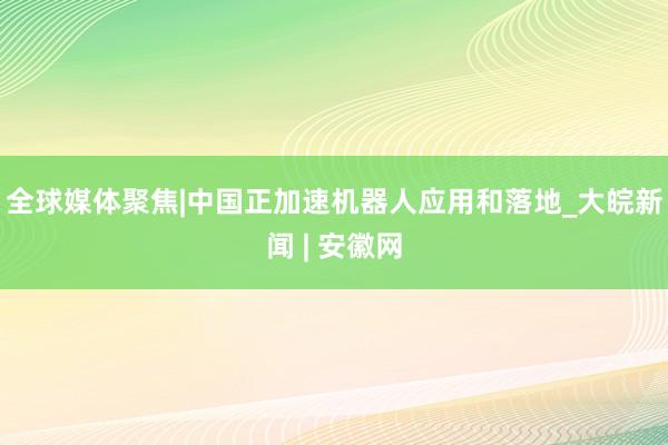 全球媒体聚焦|中国正加速机器人应用和落地_大皖新闻 | 安徽网