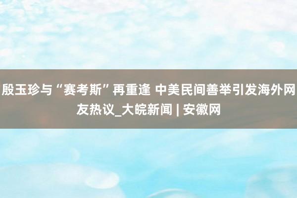 殷玉珍与“赛考斯”再重逢 中美民间善举引发海外网友热议_大皖新闻 | 安徽网