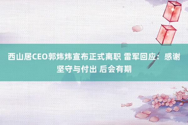 西山居CEO郭炜炜宣布正式离职 雷军回应：感谢坚守与付出 后会有期