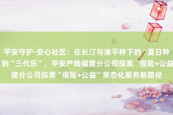 平安守护·安心社区：在长汀与漳平种下的“夏日种子” ——从“看护难”到“三代乐”，平安产险福建分公司探索“保险+公益”常态化服务新路径