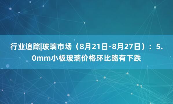 行业追踪|玻璃市场（8月21日-8月27日）：5.0mm小板玻璃价格环比略有下跌