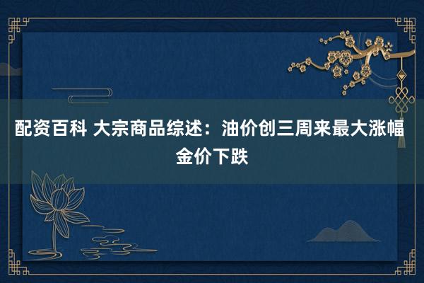 配资百科 大宗商品综述：油价创三周来最大涨幅 金价下跌