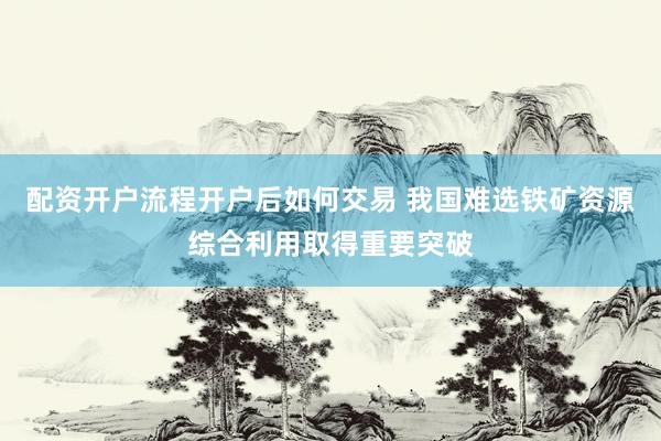 配资开户流程开户后如何交易 我国难选铁矿资源综合利用取得重要突破