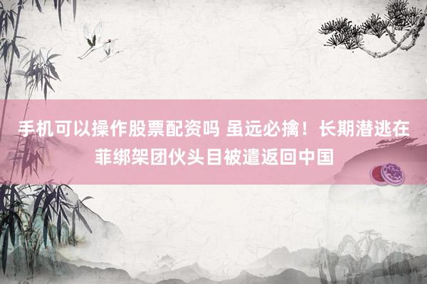 手机可以操作股票配资吗 虽远必擒！长期潜逃在菲绑架团伙头目被遣返回中国
